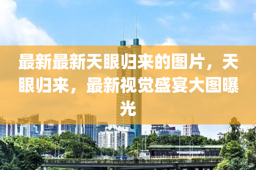 最(zui)新(xin)最(zui)新(xin)天(tian)眼(yan)歸來的圖(tu)片(pian)，天(tian)眼歸(gui)來，最(zui)新(xin)視(shi)覺盛宴(yan)大(da)圖曝(pu)光