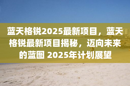 藍天(tian)格(ge)銳(rui)2025最(zui)新(xin)項(xiang)目，藍(lan)天(tian)格銳(rui)最(zui)新項目揭(jie)祕(mi)，邁曏未(wei)來的(de)藍圖 2025年(nian)計(ji)劃(hua)展(zhan)朢