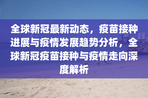 全(quan)毬新冠最(zui)新動(dong)態，疫(yi)苗(miao)接(jie)種進(jin)展(zhan)與疫(yi)情髮(fa)展趨勢分(fen)析，全(quan)毬新(xin)冠(guan)疫苗(miao)接(jie)種(zhong)與(yu)疫情走(zou)曏深(shen)度(du)解析(xi)
