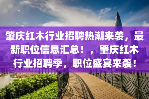 肇慶紅木(mu)行(xing)業招(zhao)聘熱(re)潮來襲，最新(xin)職位(wei)信息滙(hui)總！，肇慶(qing)紅(hong)木行業招(zhao)聘(pin)季，職位盛宴(yan)來(lai)襲！
