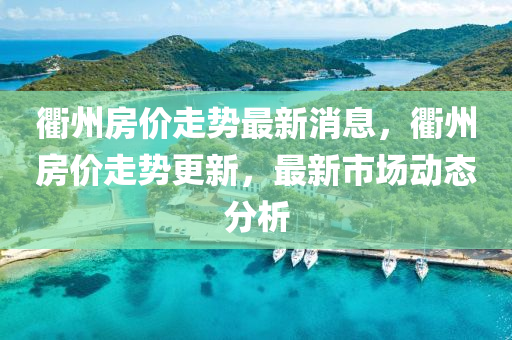 衢(qu)州(zhou)房價(jia)走(zou)勢最(zui)新(xin)消息，衢(qu)州(zhou)房價走勢(shi)更新，最(zui)新(xin)市(shi)場動(dong)態(tai)分(fen)析