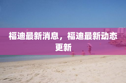 福迪最新消息(xi)，福(fu)迪最新(xin)動(dong)態更新