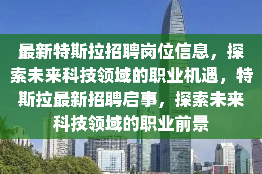 最(zui)新(xin)特斯拉(la)招聘(pin)崗(gang)位信息，探(tan)索(suo)未(wei)來(lai)科(ke)技(ji)領(ling)域的(de)職業(ye)機遇，特(te)斯拉(la)最(zui)新招聘啟(qi)事，探索未來(lai)科(ke)技(ji)領(ling)域(yu)的職業前(qian)景