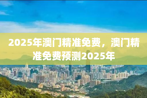 2025年(nian)澳(ao)門精準(zhun)免費(fei)，澳(ao)門(men)精準免費預測2025年(nian)