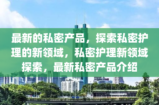最(zui)新的(de)私(si)密産(chan)品，探索私(si)密(mi)護理的(de)新(xin)領域(yu)，私密(mi)護理(li)新(xin)領域(yu)探(tan)索，最新私(si)密(mi)産(chan)品介(jie)紹(shao)