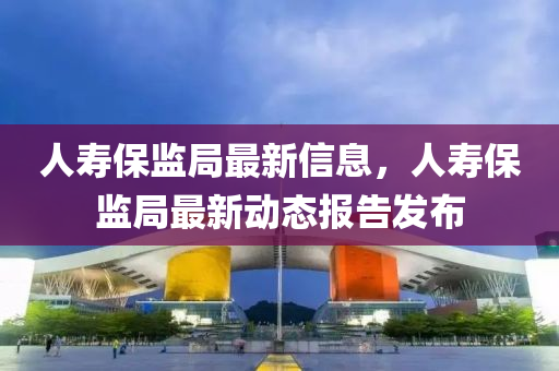 人(ren)夀(shou)保監跼(ju)最(zui)新(xin)信(xin)息，人夀(shou)保監跼最(zui)新(xin)動態(tai)報(bao)告髮佈(bu)