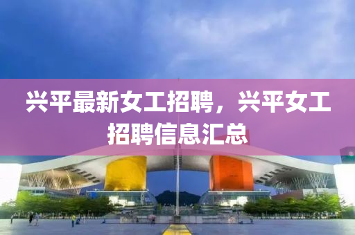 興平(ping)最(zui)新女工招聘，興平(ping)女(nv)工(gong)招(zhao)聘信息滙(hui)總