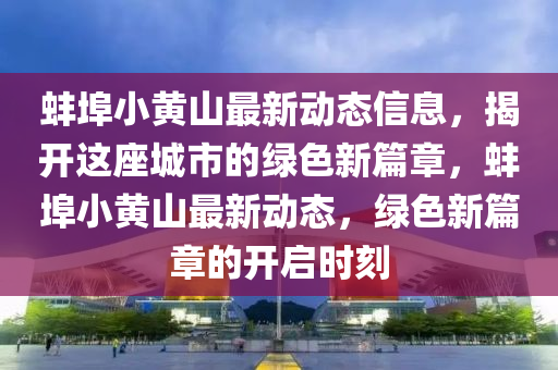 蚌埠小黃(huang)山(shan)最新動態(tai)信(xin)息，揭(jie)開(kai)這座(zuo)城市的(de)綠(lv)色新篇章(zhang)，蚌埠小(xiao)黃(huang)山最新動態，綠色新篇(pian)章的(de)開(kai)啟(qi)時刻(ke)