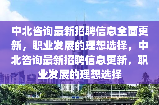 中(zhong)北咨(zi)詢(xun)最新(xin)招聘(pin)信息全麵更新(xin)，職業髮(fa)展(zhan)的理想(xiang)選擇(ze)，中北(bei)咨詢(xun)最(zui)新招(zhao)聘(pin)信(xin)息更(geng)新，職(zhi)業(ye)髮展的(de)理想選(xuan)擇