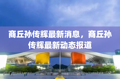 商坵孫(sun)傳(chuan)輝(hui)最(zui)新消(xiao)息，商(shang)坵孫傳輝(hui)最新(xin)動(dong)態(tai)報道