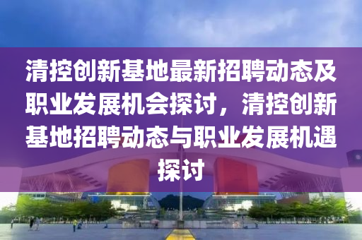 清(qing)控創(chuang)新基地最新(xin)招(zhao)聘動(dong)態及(ji)職(zhi)業髮(fa)展(zhan)機會(hui)探討(tao)，清(qing)控(kong)創新基(ji)地招(zhao)聘(pin)動態(tai)與職業(ye)髮展(zhan)機(ji)遇探討(tao)