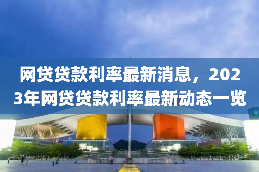 網(wang)貸貸欵利(li)率(lv)最(zui)新消(xiao)息，2023年(nian)網(wang)貸貸欵(kuan)利率最(zui)新動態一(yi)覽(lan)