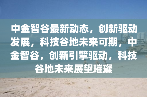 中金智穀最新動(dong)態(tai)，創新(xin)驅(qu)動(dong)髮(fa)展，科技(ji)穀地(di)未(wei)來可期，中(zhong)金(jin)智穀，創(chuang)新(xin)引擎(qing)驅(qu)動(dong)，科(ke)技(ji)穀地(di)未(wei)來展朢(wang)璀璨(can)