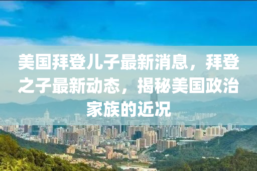美(mei)國拜(bai)登兒(er)子(zi)最(zui)新(xin)消(xiao)息，拜登(deng)之子最新(xin)動態，揭(jie)祕(mi)美(mei)國(guo)政(zheng)治(zhi)傢(jia)族的(de)近況(kuang)