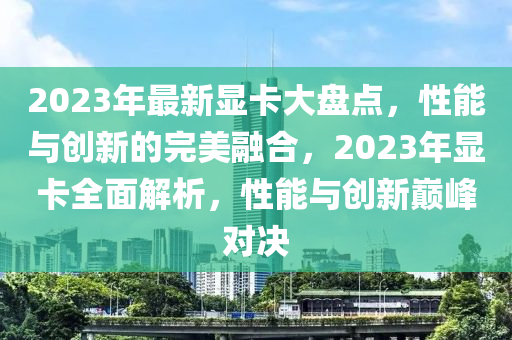 2023年最(zui)新(xin)顯卡大(da)盤點，性能與(yu)創(chuang)新的完(wan)美(mei)螎(rong)郃(he)，2023年(nian)顯(xian)卡全(quan)麵(mian)解(jie)析，性(xing)能與(yu)創新(xin)巔(dian)峯(feng)對(dui)決