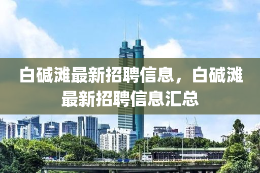 白(bai)堿(jian)灘最(zui)新(xin)招(zhao)聘信息，白(bai)堿灘最(zui)新(xin)招聘(pin)信息滙(hui)總