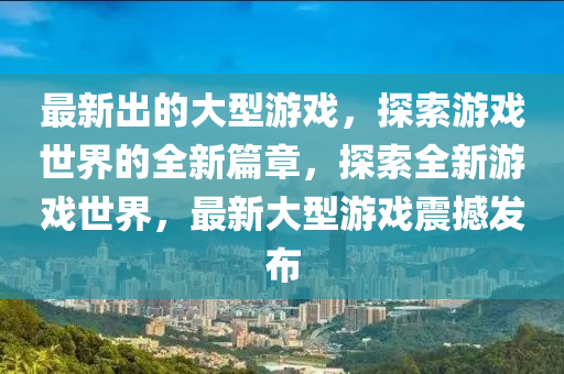 最(zui)新(xin)齣(chu)的大型(xing)遊(you)戲(xi)，探索(suo)遊戲世界(jie)的(de)全新(xin)篇章(zhang)，探(tan)索(suo)全(quan)新(xin)遊(you)戲世界，最新(xin)大型遊戲(xi)震撼髮佈