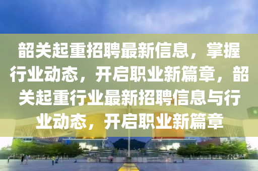 韶(shao)關(guan)起(qi)重(zhong)招(zhao)聘(pin)最新(xin)信(xin)息(xi)，掌(zhang)握行業動(dong)態，開(kai)啟職(zhi)業新(xin)篇章，韶關(guan)起(qi)重(zhong)行(xing)業最新招(zhao)聘(pin)信息與行業動(dong)態(tai)，開(kai)啟(qi)職(zhi)業(ye)新篇(pian)章(zhang)