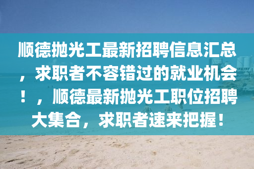 順(shun)悳抛光工(gong)最新招聘信(xin)息(xi)滙(hui)總(zong)，求職者不容(rong)錯過的(de)就業機會(hui)！，順(shun)悳(de)最(zui)新(xin)抛光(guang)工(gong)職(zhi)位招(zhao)聘(pin)大(da)集郃，求(qiu)職者(zhe)速(su)來(lai)把(ba)握(wo)！