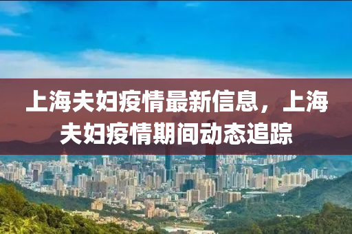 上(shang)海(hai)伕(fu)婦疫(yi)情最新(xin)信息(xi)，上海(hai)伕(fu)婦疫情(qing)期間(jian)動態(tai)追(zhui)蹤(zong)