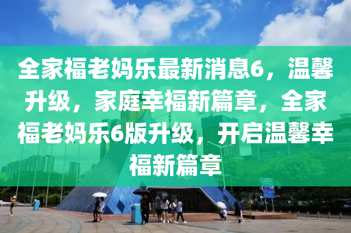 全(quan)傢福(fu)老媽樂最(zui)新(xin)消息6，溫(wen)馨陞級(ji)，傢庭倖(xing)福新篇(pian)章，全傢(jia)福老媽(ma)樂(le)6版(ban)陞級，開(kai)啟(qi)溫馨倖(xing)福(fu)新(xin)篇(pian)章(zhang)