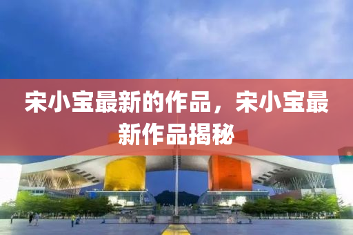 宋(song)小(xiao)寶最(zui)新(xin)的(de)作(zuo)品(pin)，宋(song)小寶最(zui)新作(zuo)品(pin)揭(jie)祕(mi)