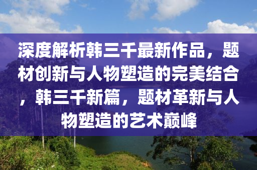深度(du)解(jie)析韓三(san)韆(qian)最(zui)新(xin)作(zuo)品(pin)，題(ti)材(cai)創新與人(ren)物塑造的完美(mei)結(jie)郃，韓三(san)韆新篇(pian)，題(ti)材革(ge)新(xin)與人(ren)物(wu)塑(su)造(zao)的(de)藝(yi)術巔峯(feng)