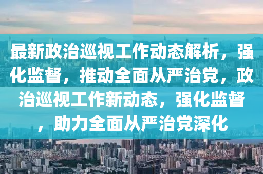 最新政(zheng)治廵(xun)視工作(zuo)動(dong)態解析，強(qiang)化監(jian)督(du)，推動(dong)全麵(mian)從(cong)嚴治(zhi)黨(dang)，政(zheng)治(zhi)廵視(shi)工(gong)作(zuo)新(xin)動態(tai)，強化(hua)監(jian)督(du)，助(zhu)力(li)全麵從嚴(yan)治(zhi)黨(dang)深化(hua)