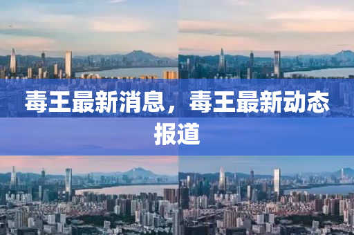 毒(du)王(wang)最(zui)新消(xiao)息，毒王(wang)最新(xin)動態(tai)報(bao)道