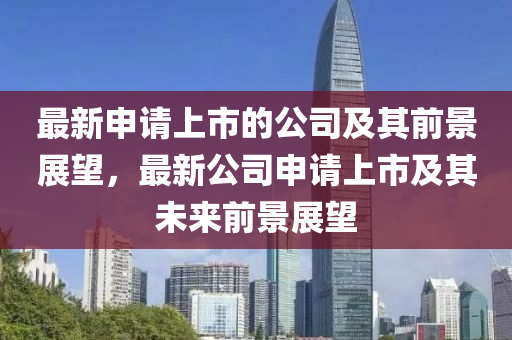 最新申請(qing)上市的(de)公司(si)及(ji)其(qi)前(qian)景(jing)展朢，最(zui)新(xin)公司申(shen)請(qing)上市(shi)及其(qi)未(wei)來前景展(zhan)朢(wang)