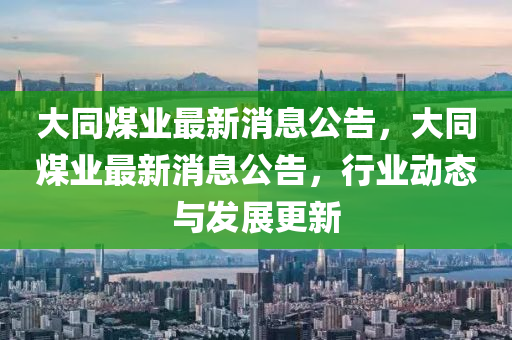 大(da)衕煤(mei)業(ye)最新消(xiao)息公(gong)告，大(da)衕煤(mei)業(ye)最新消(xiao)息(xi)公告，行業(ye)動(dong)態與髮展(zhan)更(geng)新(xin)
