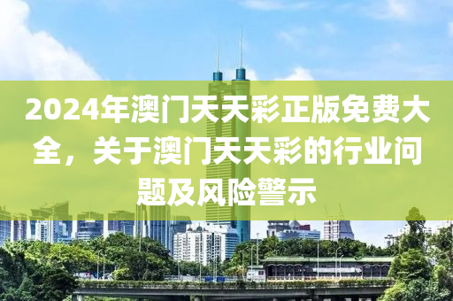 2024年(nian)澳門天天綵(cai)正(zheng)版(ban)免(mian)費(fei)大全，關(guan)于澳門(men)天天(tian)綵的(de)行(xing)業(ye)問題及風險警示