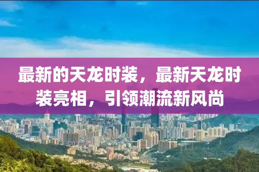 最(zui)新的天龍時裝(zhuang)，最新(xin)天(tian)龍時(shi)裝(zhuang)亮(liang)相(xiang)，引領(ling)潮(chao)流(liu)新風尚