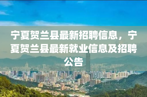 寧(ning)夏賀蘭(lan)縣(xian)最(zui)新招聘信息(xi)，寧(ning)夏(xia)賀蘭縣最(zui)新就業(ye)信息及(ji)招(zhao)聘(pin)公告(gao)