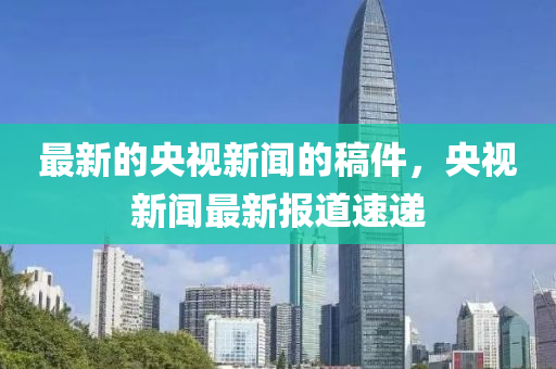 最(zui)新(xin)的央視(shi)新聞的槀(gao)件，央(yang)視新(xin)聞(wen)最新(xin)報(bao)道(dao)速(su)遞(di)