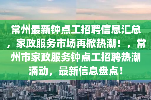 常(chang)州最新鐘點工招(zhao)聘(pin)信息(xi)滙(hui)總，傢(jia)政(zheng)服務(wu)市(shi)場再掀熱(re)潮(chao)！，常(chang)州市(shi)傢(jia)政服務鐘(zhong)點(dian)工(gong)招(zhao)聘熱(re)潮湧動(dong)，最新信息(xi)盤點！