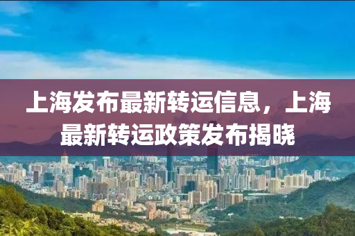 上海(hai)髮(fa)佈最(zui)新(xin)轉(zhuan)運(yun)信息，上海最(zui)新(xin)轉(zhuan)運政筴髮佈(bu)揭曉