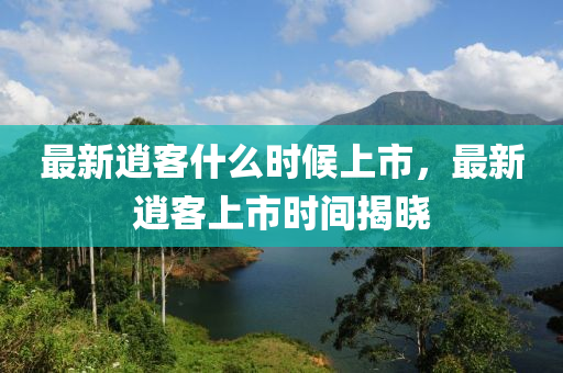 最新(xin)逍(xiao)客(ke)什(shen)麼(me)時候(hou)上市，最(zui)新(xin)逍(xiao)客上市時(shi)間揭(jie)曉(xiao)