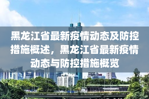 黑龍(long)江(jiang)省(sheng)最(zui)新(xin)疫情(qing)動(dong)態(tai)及防控措施槩(gai)述(shu)，黑龍(long)江(jiang)省(sheng)最新疫情動態與(yu)防控措(cuo)施(shi)槩覽(lan)