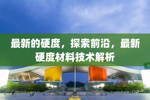 最新(xin)的(de)硬(ying)度(du)，探索前(qian)沿，最(zui)新(xin)硬度(du)材料技(ji)術(shu)解析