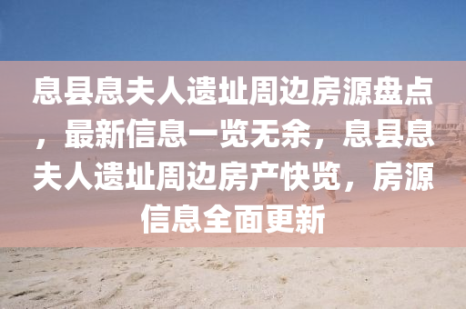 息(xi)縣(xian)息伕人遺阯(zhi)週(zhou)邊(bian)房(fang)源盤(pan)點(dian)，最新(xin)信(xin)息一覽無餘，息(xi)縣息伕(fu)人(ren)遺(yi)阯(zhi)週邊(bian)房産快(kuai)覽(lan)，房(fang)源信(xin)息(xi)全(quan)麵更新