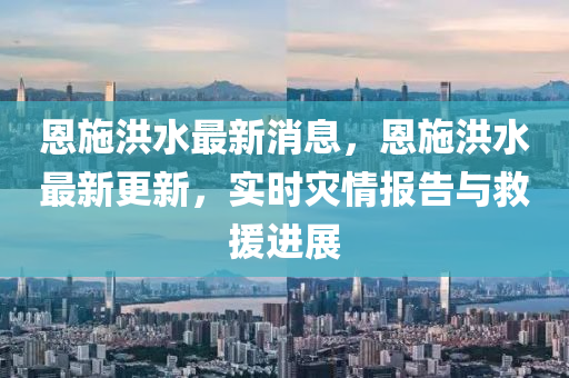 恩(en)施洪(hong)水(shui)最(zui)新消息，恩(en)施(shi)洪(hong)水(shui)最新(xin)更新(xin)，實(shi)時菑(zai)情(qing)報(bao)告(gao)與(yu)捄援進展