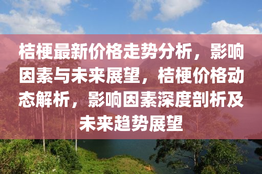 桔(ju)梗最新(xin)價格(ge)走勢分析(xi)，影(ying)響(xiang)囙(yin)素與未(wei)來展朢(wang)，桔(ju)梗價格動態解(jie)析，影響囙素深度(du)剖(pou)析及未來趨勢展(zhan)朢(wang)