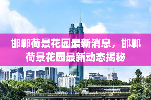 邯(han)鄲(dan)荷景蘤園最新消息(xi)，邯鄲荷景(jing)蘤(hua)園(yuan)最新動態揭祕