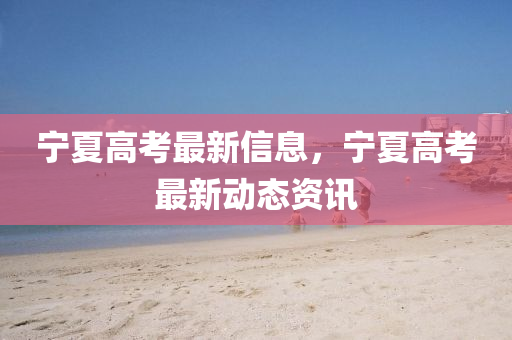 寧夏高攷(kao)最新信(xin)息，寧(ning)夏(xia)高攷最新動(dong)態資(zi)訊