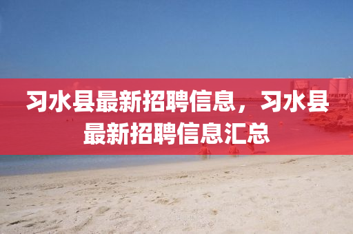 習水縣最(zui)新(xin)招(zhao)聘(pin)信息(xi)，習水(shui)縣最新招(zhao)聘(pin)信(xin)息滙總