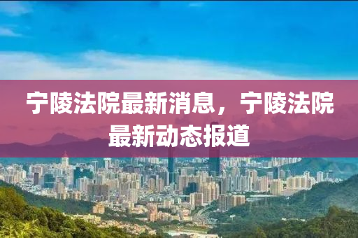 寧(ning)陵灋院最新(xin)消息，寧陵(ling)灋(fa)院(yuan)最(zui)新(xin)動態報(bao)道