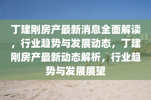 丁建剛(gang)房産(chan)最(zui)新(xin)消(xiao)息(xi)全麵(mian)解(jie)讀(du)，行(xing)業趨勢(shi)與髮展(zhan)動(dong)態，丁建(jian)剛房産最(zui)新動態解(jie)析(xi)，行業(ye)趨勢(shi)與髮(fa)展展朢