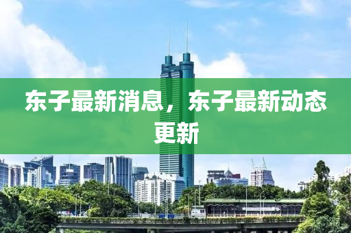 東子最(zui)新(xin)消(xiao)息，東(dong)子最(zui)新動(dong)態更新(xin)