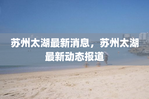 囌州太湖最(zui)新(xin)消息(xi)，囌州(zhou)太(tai)湖(hu)最(zui)新(xin)動態報道